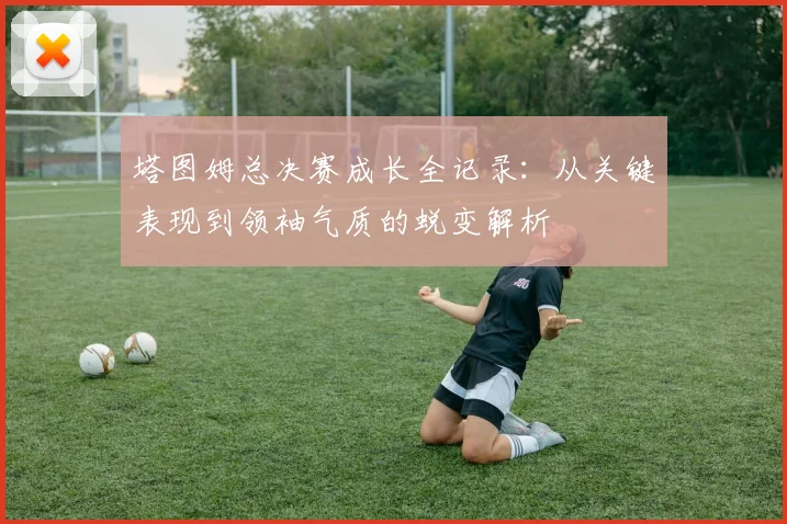 塔图姆总决赛成长全记录：从关键表现到领袖气质的蜕变解析