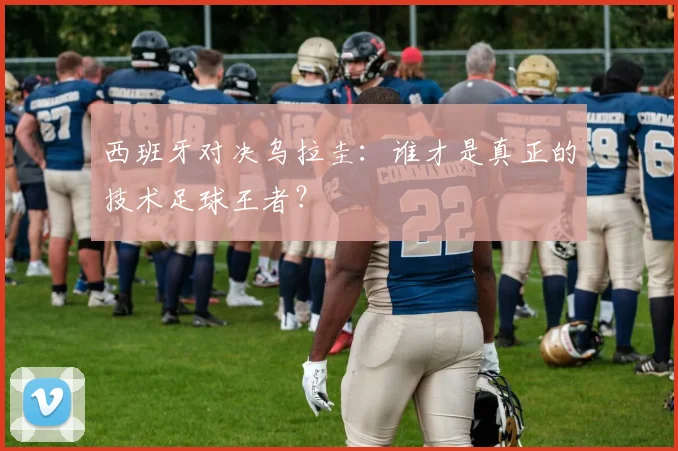 西班牙对决乌拉圭：谁才是真正的技术足球王者？
