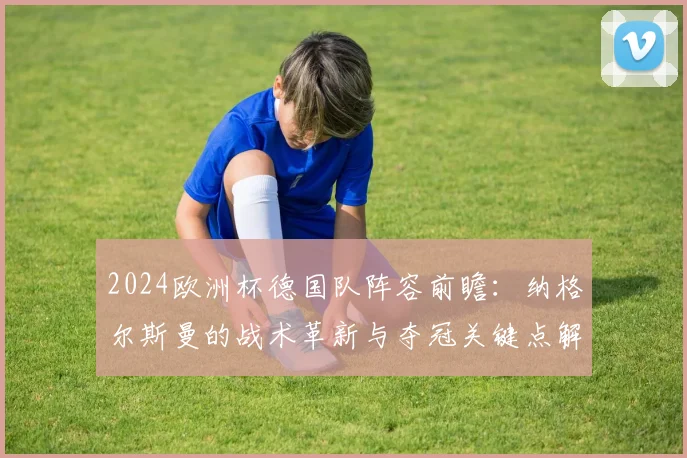 2024欧洲杯德国队阵容前瞻:纳格尔斯曼的战术革新与夺冠关键点解读