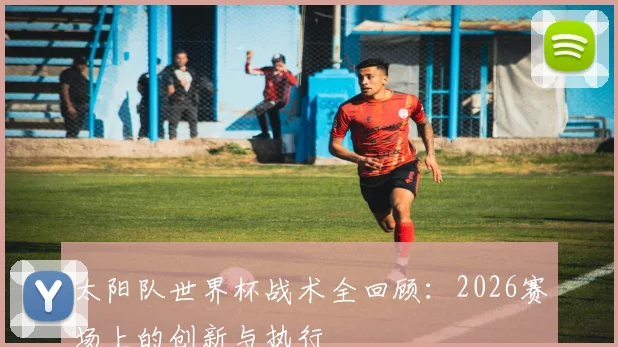 太阳队世界杯战术全回顾:2026赛场上的创新与执行