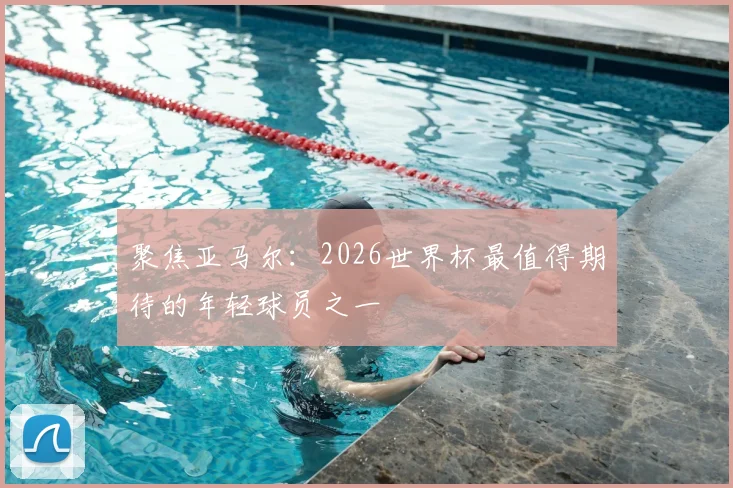 聚焦亚马尔:2026世界杯最值得期待的年轻球员之一