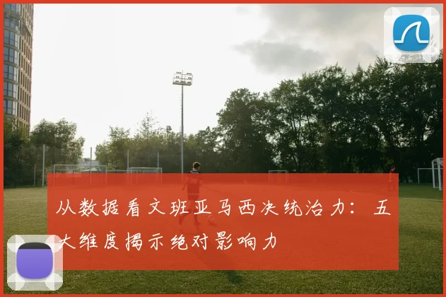 从数据看文班亚马西决统治力:五大维度揭示绝对影响力