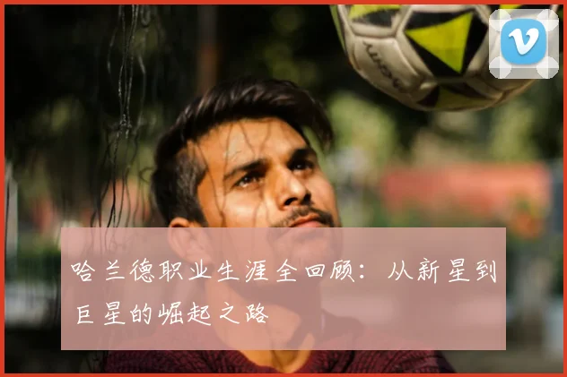 哈兰德职业生涯全回顾：从新星到巨星的崛起之路