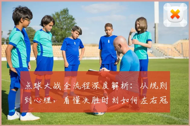 点球大战全流程深度解析：从规则到心理，看懂决胜时刻如何左右冠军命运