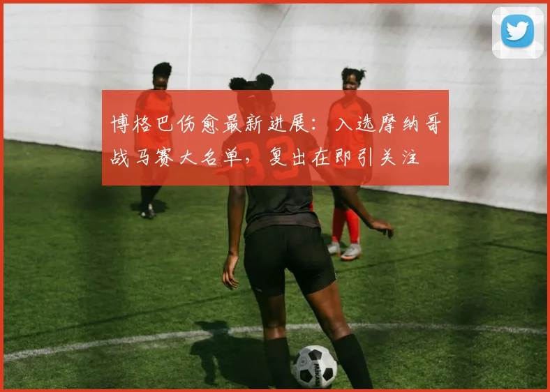 博格巴伤愈最新进展：入选摩纳哥战马赛大名单，复出在即引关注