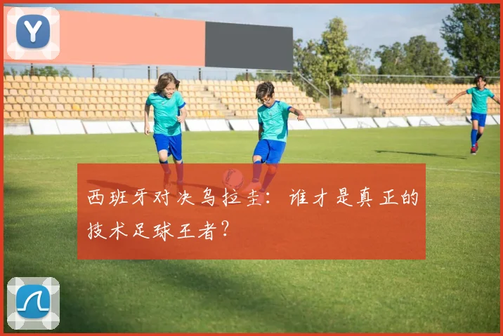 西班牙对决乌拉圭：谁才是真正的技术足球王者？