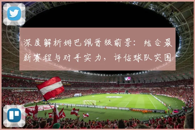 深度解析姆巴佩晋级前景:结合最新赛程与对手实力,评估球队突围关键